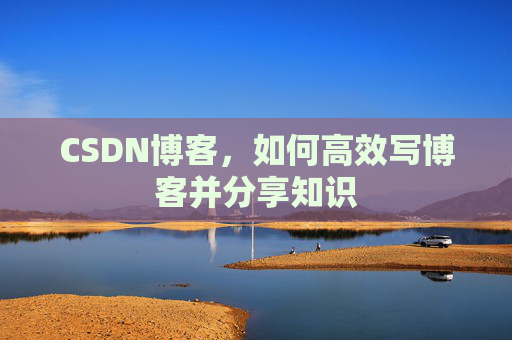 CSDN博客,如何高效写博客并分享知识 CSDN博客,如何高效写博客并分享知识